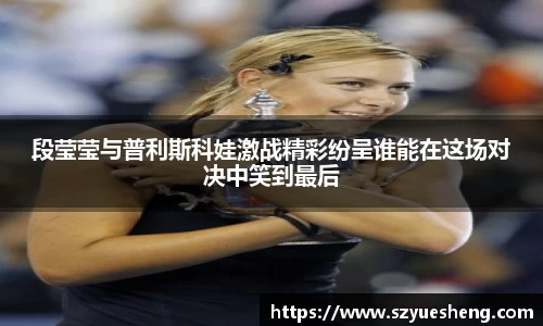 段莹莹与普利斯科娃激战精彩纷呈谁能在这场对决中笑到最后