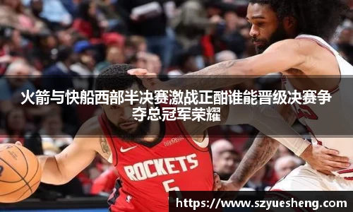 火箭与快船西部半决赛激战正酣谁能晋级决赛争夺总冠军荣耀